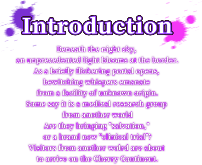 Beneath the night sky, an unprecedented light blooms at the border.As a briefly flickering portal opens, bewitching whispers emanate from a facility of unknown origin.Some say it is a medical research group from another worldAre they bringing "salvation," or a brand new "clinical trial"?Visitors from another wolrd are about to arrive on the Cherry Continent. Story, Beneath the night sky, an unprecedented light blooms at the border.As a briefly flickering portal opens, bewitching whispers emanate from a facility of unknown origin.Some say it is a medical research group from another worldAre they bringing "salvation," or a brand new "clinical trial"?Visitors from another wolrd are about to arrive on the Cherry Continent.